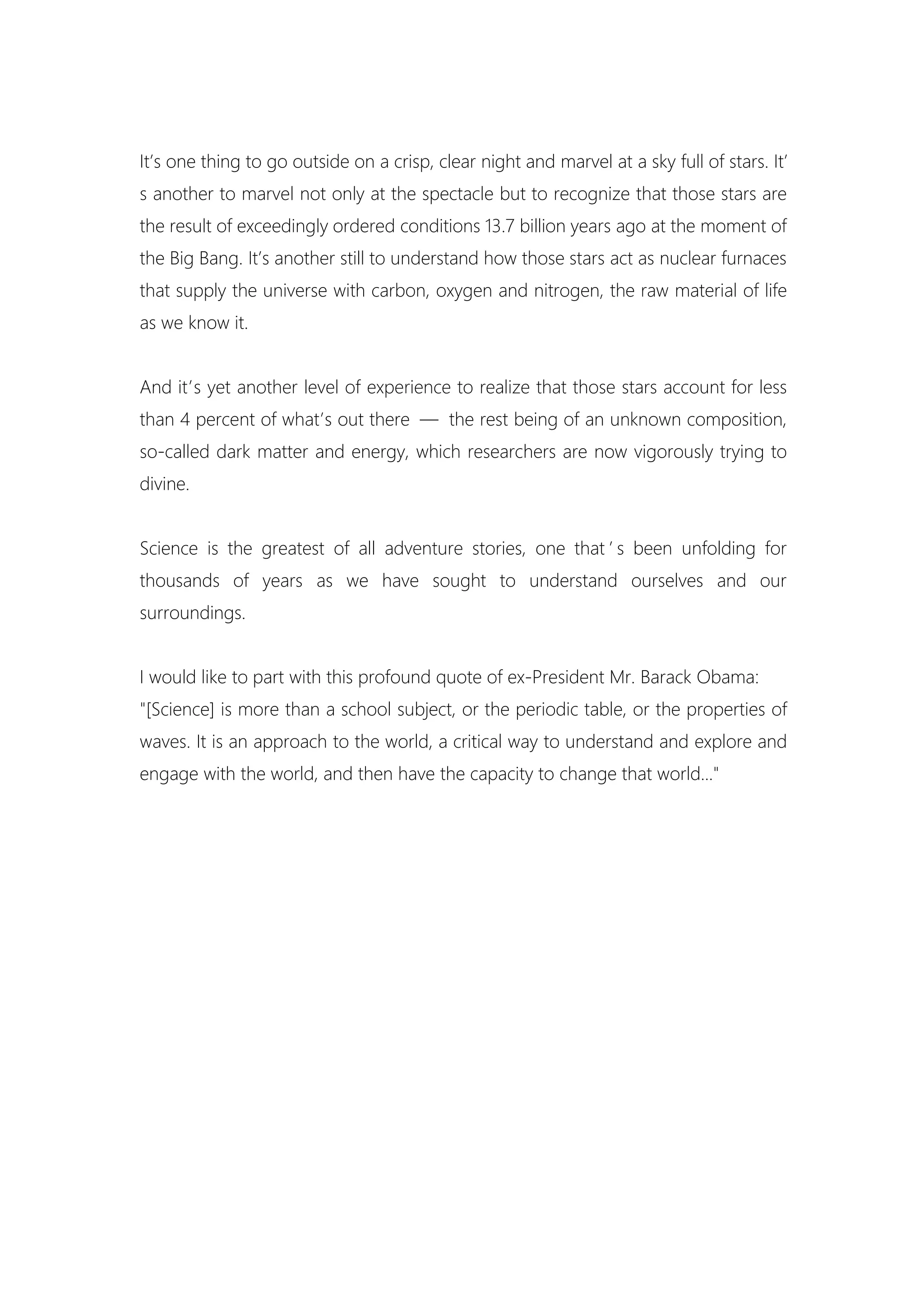 It’s one thing to go outside on a crisp, clear night and marvel at a sky full of stars. It’
s another to marvel not only at the spectacle but to recognize that those stars are
the result of exceedingly ordered conditions 13.7 billion years ago at the moment of
the Big Bang. It’s another still to understand how those stars act as nuclear furnaces
that supply the universe with carbon, oxygen and nitrogen, the raw material of life
as we know it.
And it’s yet another level of experience to realize that those stars account for less
than 4 percent of what’s out there — the rest being of an unknown composition,
so-called dark matter and energy, which researchers are now vigorously trying to
divine.
Science is the greatest of all adventure stories, one that ’ s been unfolding for
thousands of years as we have sought to understand ourselves and our
surroundings.
I would like to part with this profound quote of ex-President Mr. Barack Obama:
"[Science] is more than a school subject, or the periodic table, or the properties of
waves. It is an approach to the world, a critical way to understand and explore and
engage with the world, and then have the capacity to change that world..."
 