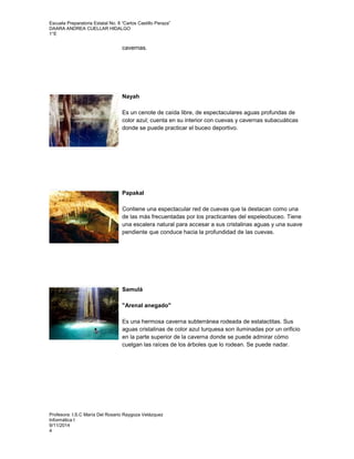Escuela Preparatoria Estatal No. 8 “Carlos Castillo Peraza” 
DAARA ANDREA CUELLAR HIDALGO 
1°E 
cavernas. 
Nayah 
Es un cenote de caída libre, de espectaculares aguas profundas de 
color azul; cuenta en su interior con cuevas y cavernas subacuáticas 
donde se puede practicar el buceo deportivo. 
Papakal 
Contiene una espectacular red de cuevas que la destacan como una 
de las más frecuentadas por los practicantes del espeleobuceo. Tiene 
una escalera natural para accesar a sus cristalinas aguas y una suave 
pendiente que conduce hacia la profundidad de las cuevas. 
Samulá 
"Arenal anegado" 
Es una hermosa caverna subterránea rodeada de estalactitas. Sus 
aguas cristalinas de color azul turquesa son iluminadas por un orificio 
en la parte superior de la caverna donde se puede admirar cómo 
cuelgan las raíces de los árboles que lo rodean. Se puede nadar. 
Profesora: I.S.C María Del Rosario Raygoza Velázquez 
Informática I 
9/11/2014 
4 
 