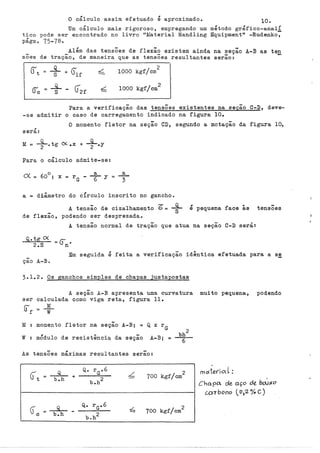 O cálculo assim efetuado é aproximado. 10.
Um cálculo mais rigoroso, empregando um método gráfico-analÍ
tico pode ser encontrado no livro "Material Handling Equipmentt' -Rudenko,
págs. 75-78.
Além das tensÕes de flexão existem ainda na ~eção A-B as ten
sÕes de tração, de maneira que as tensÕes resultantes serao:
_g_ - r:'
S V2f
2
1000 kgf/cm
2
1000 kgf/cm
l
Para a verificação das tensões existentes na seçao C-D, deve-
-se admitir o caso de carregamento indicado na figura 10.
O momento f1etor na seção CD, segundo a notação da figura 10,
,
sara:
M
= +.tg O<. .x + +·Y
Para o cálculo admite-se:
~ o a a
~ = 60 ; X = rG - --
6- y = ~
a diâmetro do círculo inscrito no gancho.
A tensão de cizalhamento 6 = +
de flexão, podendo ser desprezada.
, '
e pequena face as
A tensão normal de tração que atua na seçao C-D será:
Q,. tg ex = (). •
2.S n
tensÕes
Em seguida é feita a verificação idêntica efetuada para a s~
ção A-B.
3.1.2. Os ganchos simples de chapas justapostas
ser
M
w
A seção A-B apresenta uma curvatura
calculada como viga reta, figura 11.
M
=
w
-
momento fletor na seçao A-B; = Q x rG
mÓdulo de resistência da seção A-B; =
As tensÕes máximas -
resultantes serao:
Q
b.h
Q
b.h
+ L 2
100 kgf/cm
100 kgf/cm
2
muito pequena, podendo
mtxtet"ioL:
C ho.pa ale aço de bd1o<o
ccn bono ( 0)2% C)
 