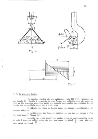 11.
Q f coscx a
Fig. !O
h
I
!'
"
IrJT'K.G
I
Of
-
JJj b
I ......
l '6
-......,
........,
I
3.2. Os ganchos duplos
Os ganchos duplos são normalizados pela DIN 629, reproduzida
na tabela Xo Devido à simetria da sua forma, as solicitaçoes são menores
que as dos ganchos simples, sendo geralmente empregados em sistemasde ele
vação com capacidade superior a : 40 ton. -
O cá~culo da rôsca da haste segue as mesmas considerações do
gancho simples.
A verificação das tensÕes existentes nas partes curvas é fe!
ta como segue, figura 12.
Levando em conta possíveis assimetrias no carregamento, cada
metade é suposta solicitada, não por uma carga vertical _g_, mas sim por
~ 2
uma carga vertical
3
 