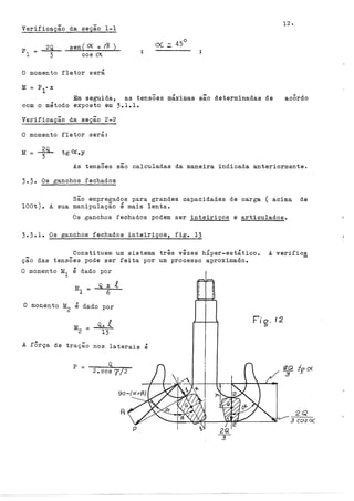 Verificação da seção 1-1
2Q
3
sen( <X + (3 )
cos O(
O momento fletor será
M
Em seguida, as tensÕes máximas são determinadas de
com o método exposto em 3.l.lo
Verificação da seção 2-2
O momento fletor será:
M tg O(.y
acÔrdo
As tensÕes sao calculadas da maneira indicada anteriormente.
3.3. Os ganchos fechados
São empregados para grandes capacidades de carga ( acima de
lOOt). A sua manipulação é mais lenta.
Os ganchos fechados podem ser inteiriços e articulados.
3.3.1. Os ganchos fechados inteiriços, fig. 13
Constituem um sistema três vêzes hfper-estático. A verific.ê:_
ção das tensões pode ser feita por um processo aproximado.
O momento M
1
é dado por
Q X .e
6
O momento M
2
é dado por
Q• .e
13
A fÔrça de tração nos laterais é
2.cos7/2
Q
p =
2Q
3 cos~
 