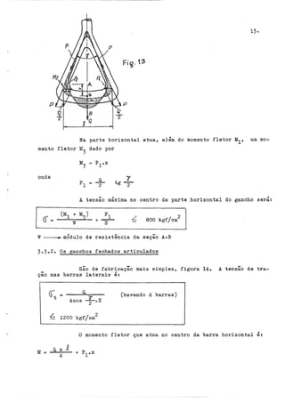 13·
Fig. 13
Na parte horizontal atua, além do momento fletor M
1 , um mo-
mento fletor M
3
dado por
onde ã'
tg2
A tensão máxima no centro da parte horizontal do gancho
L 800 kgf/cm
2
W mÓdulo de resistência da seção A-B
3.3.2o Os ganchos fechados articulados
,
sera:
São de fabricação mais simples, figura 14. A tensão de tra-
ção nas barras laterais é:
M =
(havendo 4 barras)
L 1200 kgf/cm2
,
.o momento fletor que atua no centro da barra horizontal e:
Q,xi.
4
 
