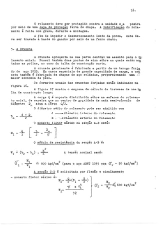 16.
O rolamento deve ser protegido contra a umidade e a
por meio de uma capa de proteção feita de chapa. A lubrificação
poeira
do rola-
mente é feita com graxa, durante a montagemo
A fim de impedir o desenroscamento lento da porca,
ve ser travada à haste do gancho por meio de um ferro chato.
esta de-
5o A Cruzeta
A cruzeta apresenta na sua parte central um assento para o ro
lamento axial. Possui também duas pontas de eixo sÔbre as quais estão mon
tadas as polias, no caso da talha de construção curtao
A cruzeta geralmente é fabricada a partir de um tarugo forja
do de aço 1035. Em casos especiais de grande capacidade de carga, a cr~
zeta também é fabricada de chapas de aço soldadas, proporcionando uma
maior economia de pêso.
Os formatos usuais das cruzetas forjadas estão indicados na
figura 16.
A figura 17 mostra o esquema de cálculo da travessa de umat~
lha de construção longa.
to axial, de
diâmetro D
m
D
m
d + D
2
A carga Q é suposta distribuÍda sÔbre
maneira que no centro de gravidade de
atua a fÔrça Q/2.
as esferas do rolamen-
cada semi-círculo de
O diâmetro médio do rolamento pode ser admitido com
d ~diâmetro interno do rolamento
D ~diâmetro externo do rolamento
O momento fletor máximo na secção A-B será:
O módulo de resistência da secçao A-B é:
A tensão nominal será:
~ 800 kgf/cm
2
(para o aço ABNT 1035 com ~r = 50 kgf/mm
2
)
A secção C-D é solicitada por flexão e cisalhamento
- momento fletor máximo é:
+cs1 + ~ )
'( X df
32
M2 .::( 2
= w-- 600 kgf/cm
2
 