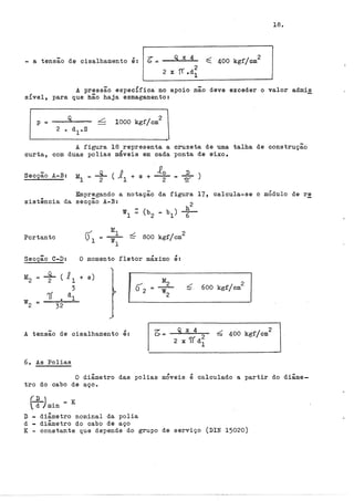 18.
- a tensão de cisalhamento é: &= Q x 4 ~ 400 kgf/cm
2
2
2 x rr .d
1
A pressão espec!fica no apoio não deve exceder o valor adm~~
s!vel, para que hão haja esmagamento:
p = _ _.;Q~--
2 o d
1
.. s
2
1000 kgf/cm
A figura 18 representa a cruzeta de uma talha de construção
curta, com duas polias méveis em cada ponta de eixo.
Secção A-B: M
1
- _s_ ( 1 + s + Jo
- 2 1 2
Empregando a notação da figura 17, calcula-se o módulo de re
sistência da secção A-B:
Portanto ~ 800 kgf/cm
2
Secção C-D: O momento fletor máximo é:
M2 = +(11 + s)
M2
3 õ2 -,5. 600 kgf/cm
2
1í • dl
w2
w2 ::::
32
A tensão de cisalhamento é: 6 400 kgf/cm
2
6., As Polias
O diâmetro das polias móveis é calculado a partir do diâme-
tro do cabo de aço.
f~ )min = K
D - diâmetro nominal da polia
d - diâmetro do cabo de aço
K - constante que depende do grupo de serviço (DIN 15020)
 