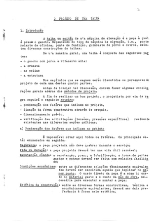 1.
O PROJETO DE Ul~ TALHA
lo Introdução
A talha ou moitão de u'a máquina de elevação é a peça à qual
é presD o gancho. Dependendo do tipo de máquina de elevação, i.e., ponte
rolante de oficina, ponte de fundição, guindaste de pÔrto e outros, exis-
tem diversas construções de talhas.
De u'a maneira geral, uma talha é composta das seguintes pa~
tes:
- o gancho com porca e rolamento axial
- a cruzeta
- as polias
- a estrutura
Nos capítulos que se seguem serão discutidos os pormenores do
projeto de cada uma destas quatro partes.
Antes de iniciar tal discussão, convem fa~er algumas consid~
raçoes gerais acirca dos métodos de projeto.
A fim de realizar um bom projeto, o projetista por via de re
gra seguirá o seguinte roteiro:
- ponderação dos fatôres que influem no projeto,
- fixação da forma construtiva através de croquis,
- dimensionamento prévio,
verificação das solicitações (tensÕes, pressÕes especÍficas)
existentes nas diferentes seçÕes crÍticas.
a) Ponderação dos fatôres que influem no projeto
realmente
~ impossível citar aqui todos os fatôreso Os principais es-
tão enumerados em seguida.
Segurança: a peça projetada não deve quebrar durante o serviço;
Vida ou duração: a peça projetda deverá ter uma vida Útil razoável;
Manutenção cômoda: a manutenção, p.ex., a lubrificação, a troca de partes
gastas e outras deverá ser feita com relativa facilida
de;
CondiçÕes econÔmicas: entre as diferentes soluções tecnicamente equivale~
tes deverá ser escolhida aquela que implicar no ~­
nor custo. O custo direto da peça é a soma do cus-
to do material gasto e o custo da mão de obra, ne-
cessária para executar e montar a peça;
Estética da construção: entre as diversas formas construtivas, técnica e
econÔmicamente equivalentes, deverá ser dada pre-
ferincia à forma mais estética~
 