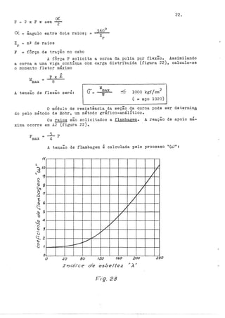 22.
o(
p = 2 X F X sen
2
()( ângulo entre dois raios;
360°
=
zr
z == nº de raios
r
F = fÔrça de tração no cabo
A fÔrça P solicita a coroa da polia por flexão. Assimilando
a coroa a uma viga contÍnua com carga distribuída (figura 22), calcula-se
o momento fletor máximo
M
max
Px.Q
8
A tensão de flexão será:
M
max
w
1000 kgf/cm
2
( ... aço 1020)
O mÓdulo de resistência da seção da coroa pode ser determina
do pelo método de Mohr, um método gráfico-análítico.
Os raios são solicitados a flambagem. A reação de apoio má-
xima ocorre em A2 (figura 22).
A tensão de flambagem é calculada pelo processo nwn:
1f
o
o
/
/
17
/
v
/
/
v
v
/
~
v
-
40 80 120 160 200
In o/ice de esbeltez ''À''
j
v
I
v
250
 