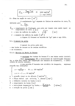 S = área da -
seçao do raio [ cm
2
J
2
1000 kgf/cm
( - aço 1020)
23.
O coeficiente nwlt depende do Índice de esbeltes do raio, À,
definido por: n
À== { ~l
l.
!fl = comprimento de flambagem, que pode ser tomado como sendo igual ao
comprimento do raio. [em J
i raio de inércia da - [F [em J
= seçao; = s
J = momento de inércia da seção [ cm4 J
A figura 23 fornece os valores de uW 11 para o aço 1020.
6.1. O mancal da polia
O mancal da polia pode ser:
- uma bucha de bronze ou de resina sintética
- um rolamento.
6.lolo Escolha da Bucha de Bronze
A vantagem das buchas de bronze é o seu baixo custo inicial.
Suas desvantagens são a necessidade de lubrificação frequen-
te, a vida Útil menor (em comparação aos mancais de rolamento), o coefi-
ciente de atrito elevado.
A sua escolha é baseada num critério de desgaste,
através das condiçÕes:
f
1....
p
p = d X t
2
60 ••• 120 kgf/cm
2
p x v= 3 ••• 20 kgf/cm
pressão ideal ou de cálculo [ kgf/cm2 J
p
p == fÔrça radial que solicita o mancal [ kgf J
d == diâmetro interno da bucha [ em J
1 = comprimento da bucha [emJ
v
n
= velocidade tangencial na bucha; =
= rotação da polia [ rpm J
( .d x n
100,.60 [ m/seg J
expresso
 
