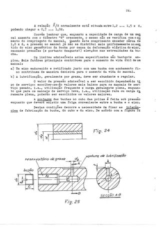 24.
A relação J!jd normalmente está situada entre 1,2 ••• 1,5 x d,
podendo chegar a 0,7 ••• l,Od.
Convém lembrar que, enquanto a capacidade de carga de um man
cal aumenta com o diâmetro "d" crescente, o mesmo não se verifica com o au
mente do comprimento do mancal. Quando êste comprimento exceder cêrca de
1,0 x d, a pressão no mancal já não se distribui mais uniformemente nosen
tido do eixo geométrico da bucha por causa da deformação elástica do eixo~
causando pressÕes (e portanto desgaste!:) elevados nas extremidades da bu-
cha.
Os limites admiss!veis acima especificados são bastante am-
plos. Dois fatôres principais contribuem para o aumento da vida Útil deum
mancal:
a) Um eixo endurecido e retificado junto com uma bucha com acabamento fi-
no contribuem de maneira decisiva para o aumento da vida do mancal.
b) A lubrificação, geralmente por graxa, deve ser abundante e regular.
O valor da pressão admissivel a ser escolhido dependerádo ti
po de serviço: escolher-se-ão valores mais baixos para os mancais de ser=
viço pesado, i.e., utilização frequente e carga geralmente plena, enquan-
to que para os mancais de serviço leve, i.e., utilização rara ou carga r~
ramente plena, poderão ser escolhidos os valores maiores.
A montagem das buchas no cubo das polias é feita sob pressão
enquanto que deverá existir uma folga conveniente entre a bucha e o eixo.
Destas condiçÕes decorre a necessidade de fixar as tolerân-
cias de fabricação da bucha, do cubo e do eixo. De acôrdo com a figura 24
tlg. 25
P/~. 24
-:raJ?hvrct o/e luhri{iCO'ÇÕo
b
sEcçZo A-B
 