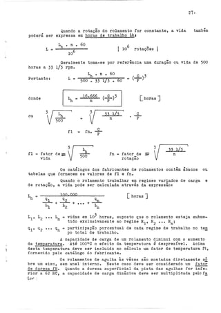 21·
Quando a rotação do rolamento for constante, a vida
poderá ser expressa em horas de trabalho Lh:
também
L = I 10
6
rotações
Geralmente toma-se por referência uma duração ou vida de 500
horas a 33 l/3 rpmo
Portanto: L =
500 o 33 1/3 • 60
(.-º--)3
= p
donde In= 16.666 <--º--)3 [horas J
p
ou
.fl
n
3~
500 =
v
fator de:=
vida
fl = f no
{/L:'
v 5oO
--º--
p
33 1/3
n
.fn =
c
p
fator de
rotação
-
- v33 1/3
n
Os catálogos dos fabricantes de rolamentos contêm ábacos ou
tabelas que fornecem os valores de .fl e fno
Quando o rolamento trabalhar em regimes variados de carga e
de rotação, a vida pode ser calculada através da expressão:
L
n
~
+ L
[horas J
100.000
n
vidas em 103 horas, suposto que o rolamento esteja subme-
tido exclusivamente ao regime R1, R2
••• Rn;
= participação percentual de cada regime de trabalho no tem
po total de trabalhoo
A capacidade de carga de um rolamento diminuí com o aumento
da temperatura. Até 100°C o efeito da temperatura é desprezível. Acima
desta temperatura deve ser incluído no cálculo um fator de temperatura ft,
.fornecido pelo catálogo do .fabricante.
Os rolamentos de agulha às vêzes são montados diretamente s2
bre um eixo, sem anel interno. Neste caso deve ser considerado um .fator
de dureza .fH. Quando a dureza superficial da pista das agulhas for infe-
rior a 62 RC, a capacidade de carga dinâmica deve ser multiplicada pelo.f~
io'l'":
 