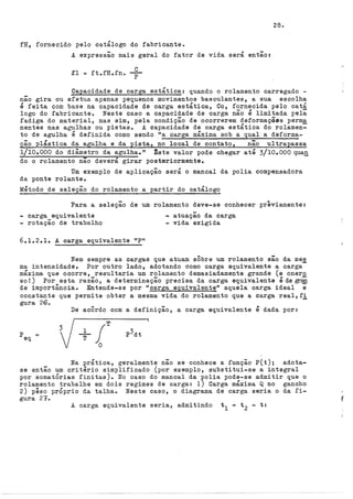 fH, fornecido pelo catálogo do fabricante.
A expressão mais geral do fator de vida será então:
.fl = ft.fH.fn.
c
p
28.
_ Capacidade de carga estática: quando o rolamento carregado -
nao gira ou efetua apenas pequenos movimentos basculantes, a sua escolha
é feita com base na capacidade de carga estática, Co, fornecida pelo catá
logo do fabricante. Neste caso a capacidade de carga não é limitada peli
fadiga do material, mas sim, pela condição de ocorrerem deformaçães perm~
nentes nas agulhas ou pistaso A capacidade de carga estática do rolamen-
to de agulha é definida como sendo 11
a carga máxima sob a qual a deforma-
ção plástica da agulha e da pista, no local de contato, não ultrapassa
1/10.. 000 do diâmetro da agulha." ~ste valor pode chegar até 3/10,.000 qua!!
do o rolamento nao deverá girar posteriormente.
Um exemplo de aplicação será o mancai da polia compensadora
da ponte rolante.
Método de seleção do rolamento a partir do catálogo
Para a seleção de um rolamento deve-se conhecer previamente:
- carga equivalente - atuação da carga
- rotação de trabalho - vida exigida
6.lo2 ..1. A carga equivalente upn
Nem sempre as cargas que atuam sÔbre um rolamento são da me~
ma intensidade. Por outro lado, adotando como carga equivalente a carga
máxima que ocorre, resultaria um rolamento demasiadamente grande (e onero
so!) Por esta razão, a determinação precisa da carga equivalente é de~
de importância. Entende-se por "carga equivalente" aquela carga ideal e
'
constante que. permite obter a mesma vida do rolamento que a carga real, fi
gura 26.
De acÔrdo com a definição, a carga equivalente é dada por:
peq =
Na prática, geralmente não se conhece a função P(t); adota-
se então um critério simplificado (por exemplo, substitui-se a integral
por somatÓrias finitas). No caso do mancai da polia pode-se admitir que o
rolamento trabalhe em dois regimes de carga: l) Carga máxima Q no gancho
2) pêso prÓprio da talhao Neste caso, o diagrama de carga seria o da fi-
gura 27.
A carga equivalente seria, admitindo t
1 = t 2 = t:
 