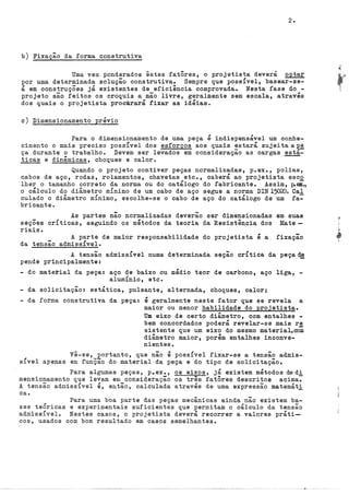 2.
b) Fixação da forma construtiva
Uma vez ponderados êstes fatôres, o projetista deverá optar
por uma determinada solução construtiva. Sempre que possível, basear-se-
á em construções já existentes de eficiência comprovada. Nesta fase do -
projeto são feitos os croquis a mão livre, geralmente sem escala, através
dos quais o projetista procürará fixar as idéias.
c) Dimensionamento prévio
Para o dimensionamento de uma peça é indispensável um conhe-
cimento o mais preciso possível dos esforços aos quais ~atará sujeitaa~~
ça durante o trabalho. Devem ser levados em consideraçao as cargas esta-
ticas e dinâmicas, choques e calor.
Quando o projeto contiver peças normalizadas, p.ex., polias,
cabos de aço, rodas, rolamentos, chavetas etc., caberá ao projetista esco
lher o tamanho correto da norma ou do catálogo do fabricante. Assim, ~el.,
o cálculo do diâmetro mÍnimo de um cabo de aço segue a norma DIN15020. Cal
culado o diâmetro mÍnimo, escolhe-se o cabo de aço do catálogo de um fa~
bricante.
As partes não normalizadas deverão ser dimensionadas em suas
seções críticas, seguindo os métodos da teoria da Resistência dos Mate-
riais.
A parte de maior responsabilidade do projetista é a. fixação
da tensão admissível.
A tensão admissível numa determinada seção crítica da peçad~
pende principalmente:
- do material da peça: aço de baixo ou médio teor de carbono, aço liga, -
alumÍnio, etc.
- da solicitação: estática, pulsante, alternada, choques, calor;
- da forma construtiva da peça: é geralmente neste fator que se revela a
maior ou menor habilidade do projetista.
Um eixo de certo diâmetro, com entalhes -
bem concordados poderá revelar-se mais r~
sistente que um eixo do mesmo material,oom
diâmetro maior, porém entalhes inconve-
nientes.
Vê-se, portanto, que não é possível fixar-se a tensão admis-
sível apenas em funÇão do material da peça e do tipo de solicitação.
Para algumas peças, p.ex., os eixos, já existem métodos dedi
mensionamento que levam em consideração os tres fatôres descritos acima7
A tensão admissível é, então, calculada através de uma expressão matemáti
ca.
Para uma boa parte das peças mecânicas ainda não existem ba-
ses teÓricas e experimentais suficientes que permitam o cálculo da tensão
admissível. Nestes casos, o projetista deverá recorrer a valores práti--
cos, usados com bom resultado em casos semelhantes.
 