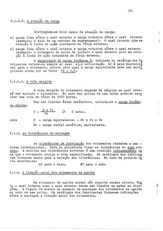 30.
6ol.2.2. A atuação da carga
Distinguem-se dois casos de atuação da carga:
a) carga fixa sÔbre o anel externo e carga rotativa sÔbre o anel interno
(exemplo: O eixo de um redutor de engrenagens): O anel interno grraem
relação à linha de açãa constante da fÔrça externa;
b) carga fixa sÔbre o anel interno e carga rotativa sÔbre o anel externo
(exemplo: o rolamento da polia da talha): o anel externo gira em rela-
ção à linha de ação constante da fÔrça externa.
A capacidade de carga dinâmica C, indicada no catálogo dos f!:J:
bricantes refere-se sempre ao caso a).A solicitação b) é mais desfavorá
vel para o rolamento, motivo pelo qual a ·carga equivalente deve ser multi
plicada ainda por um fator fx = 1,2.
6o1.2.3. A vida exigida
A vida exigida do rolamento depende da máquina na qual deve-
rá ser montado o rolamento. No caso das polias de uma talha pode-se esc2
lher uma vida em tôrno de 5000 horas.
, .
ca mJ.nJ.ma:
onde
Uma vez fixados êstes parâmetros, calcula-se a carga dinâmi-
c p X fl
fn
C catalo
P = carga equivalente; = Fr x fz x fx
Fr = carga radial estática, equivalente.
6.lo3• As tolerâncias de montagem
As tolerâncias de fabricação dos rolamentos obedecem a uma -
norma internacional. Cabe ao projetista fixar as tolerâncias do eixo edo
cuboo A escolha das tolerâncias corretas é uma condição indispen~l p~
ra que o rolamento atinja a vida especificada. Os catálogos dos fabrican
tes fornecem dados para a seleção das tolerâncias. ·No caso da poliada ti
lha escolhe-se:
h6 para o eixo; N7 para o cubo
6el.4. A fixação axial dos rolamentos de agulha
Um rolamento de agulha normal não suporta cargas ax:t.a:t.s. Ta.a
to o anel interno como o anel externo devem ser fixados em ambas as dire-
çÕes. A figura 28 mostra um exemplo de montagem dos rolamentós de agulha
no cubo de uma polia. Os catálogos dos fabricantes fornecem indicações
sÔbre a montagem e fixação axial dos rolamentoso
 