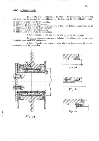 31.
6.1.5. A lubrificação
De acÔrdo com o princÍpio do atrito de rolamento, os rolamen
tos requerem um mÍnimo de lubrificante. As funçÕes do lubrificante são:-
a) evitar a corrosão do rolamento,
b) reduzir os atritos internos,
c) no caso de mancais expostos ao calor, o Óleo de lubrificação também de
sempenha a função de refrigerante 9
d) reduzir o ruido do rolamento,
e) dificultar a entrada de impurezas.
A lubrificação pode ser feita por Óleo ou por graxa.
Os Óleos possuem boas propriedades lubrificantes, no entanto
requerem uma vedaçao cuidadosa.
A lubrificação com graxa é mais simples dos pontos de vista
construtivo e de vedaçãoo
--·+
F/p. 31
Fiç 28
 