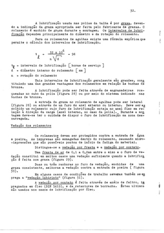 32.
A lubrificação usada nas polias da talha é por graxa, deven-
do a indicação da graxa apropriada ser feita pelo fabricante de graxas. O
rolamento é enchido de graxa durante a montagem. Os intervalos de lubri-
ficação dependem principalmente do diâmetro e da rotação do rolamento.
Para os rolamentos de agulhas existe uma fÓrmula empÍricaque
permite o cálculo dos intervalos de lubrificação.
- 9d
t,e intervalo de lubrificação [horas de serviço J
d = diâmetro interno do rolamento [ mm J
n = rotação do rolamento
Tais intervalos de lubrificação geralmente são grandes, cons
tituindo uma das grandes vantagens dos rolamentos em relação às buchas de
bronzeo
A lubrificação pode ser feita através de engraxadeiras ros-
queadas no cubo da polia (figura 28) ou por meio do sistema indicado nas
buchas de bronze.
A entrada da graxa no rolamento de agulhas pode ser lateral
(figura 28) ou através de um furo no anel externo ou interno. Deve seres
colhido um rolamento cujo furo de lubrificação esteja no anel fixo em re~
lação à direção da carga (anel interno, no caso da polia). Durante a mon
tagem deve-se ter o cuidado de dispor o furo de lubrificação na zona des:
carregada.
Vedação dos rolamentos
Os rolamentos devem ser protegidos contra a entrada de água
e poeira. As impurezas são esmagadas dentro do rolamento, causando micro-
-impressÕes que são possíveis pontos de inÍcio da fadiga do material.
Distingue-se a vedação por fresta e a vedação por contato.
Uma fresta de ar de 0,1 a 0 9 2mm entre o eixo e o furo de ve-
dação constitui em muitos casos uma vedação suficiente quando a lubrific~
ção é feita com graxa (figura 29).
Duas ou três ranhuras no furo de vedação, enchidas de uma
graxa consistente, melhoram a vedação contra a entrada de poeira ( figura
30).
Em alguns casos de condiçÕes de trabalho severas também se e!!
prega a "vedação labirintott (figura 31).
A vedação por contato é feita através de anéis
pregnados em Óleo (DIN 5419), e de retentores de borracha.
são usados nos casos de lubrificação por Óleo.
de feltro, i!!!
~stes ultimes
 