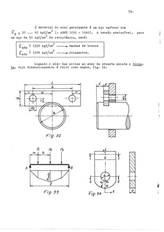 Q material
() - 50 60 kgf/mm
2
...
R-
2
um aço de 50 kgf/mrn de
~ - 1350 kgf/cm
2
Vadm =
r. - 1300 kgf/cm
2
Uadm
34·
do eixo geralmente é um aço carbono com
(- ABNT 1035 - 1040). A tensão admissivel, para
resistência,
,
sera:
----~búchas de bronze
----rolamentos.
Ligando o eixo das polias ao eixo da cruzeta existe o tiran-
te, cujo dimensionamento é feito como segue, fig. 34·
Fig.32
A 8
 