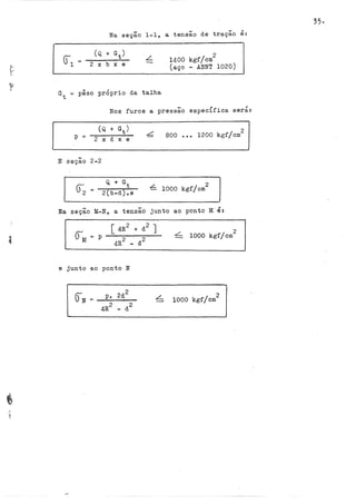 Na seção 1-1, a tensão de tração é:
L
. 2
1400 kgf/cm
(aço - AENT 1020)
Gt = pêso próprio da talha
Nos furos a pressão especifica será:
p
-
N seçao 2-2
(): Q. + Gt
2 = -2---:(.--b--d
.......
)..;;;....
e-
2
800 ••• 1200 kgf/cm
L I 2
- 1000 kgf em
Na seçao M-N, a tensão junto ao ponto M é:
[ 4R2 + d2 J
4R
2
-· d
2
e junto ao ponto N
L
~ 1000 kgf/cm
2
2
1000 kgf/cm
35·
 