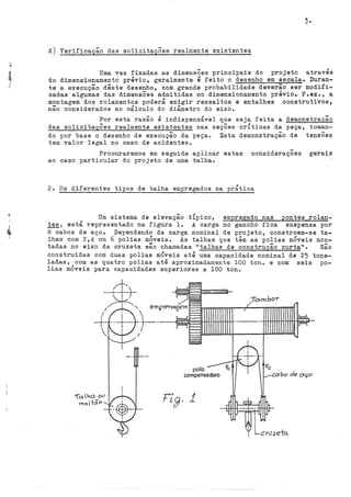 d) Verificação das solicitações realmente existentes
Uma vez fixadas as dimensÕes principais do projeto através
do dimensionamento prévio, geralmente é feito o desenho em escala. Duran-
te a execução dêste desenho, com grande probabilidade deverão ser modifi-
cadas algumas das dimensões admitidas no dimensionamento prévio. P.ex., a
montagem dos rolamentos poderá exigir ressaltes e entalhes construtivos,
não considerados no cálculo do diâmetro do eixo.
Por esta razão é indispensável que seja feita a demonstração
das solicitaçÕes realmente existentes nas seçÕes crÍticas da peça, toman-
do por base o desenho de execução da peça. Esta demonstração de tensões
tem valor legal no caso de acidentes.
Procuraremos em seguida aplicar estas consideraçÕes gerais
ao caso particular do projeto de uma talha.
2. Os diferentes tipos de talha empregados na prática
Um sistema de elevação tÍpico, empregado nas pontes rolan-
tes, está representado na figura 1. A carga no gancho fica suspensa por
8 cabos de aço. Dependendo da carga nominal de projeto, constroem-se ta-
lhas com 2,4 ou 6 polias móveis. As talhas que têm as polias móveis mon~
tadas no eixo da cruzeta são chamadas 11
talhas de construção curta". são
construídas com duas polias mÓveis até uma capacidade nominal de 25 tone-
ladas, com as quatro polias até aproximadamente 100 ton. e com seis po-
lias móveis para capacidades superiores a 100 ton.
polia
compensadorQ
Totmbo-r
 