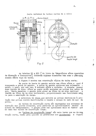 .,-o o.mento
axial
4.
Parte inferior de talhas curtas de 4 cabos
qanchD de
nc:xste longa
As tabelas XI e XII [ do livro de ttExercÍcios sÔbre Aparelhos
de Elevação e Transporte"] fornecem algumas dimensÕes bem como o pêso apr.Q.
ximado dêste tipo de talha. ·
A figura 2 mostra uma construção t{pica de talha curta.
Na ponta da haste do gancho existe uma rôsca sÔbre a qual é
rosqueada a porca do gancho. A porca do gancho apoia-se num rolamento
axial, o qual, por sua vez, é montado sÔbre a cruzeta. A cruzeta possui
duas pontas de eixo, sÔbre as quais estão montadas as polias dos cabos de
aço. Desta maneira, o gancho pode girar em tôrno de um eixo vertical e
também em tôrno de um eixo horizontal, proporcionando uma facilidade máxi
ma para a amarração da carga.
A estrutura de chapa que envolve as polias destina-se à pro-
teção das polias contra danificações e impede o escape do cabo de aço da
polia.
As talhas de construção, curta são empregadas nos sistemas de
elevação das pontes rolantes, pois permitem um aproveitamento melhor da
altura de levantamentoo O gancho pode ser aproximado mais ao tambor que
no caso das talhas de construção longa.
As "talhas de construção longa" são mais leves que as de cons
trução curta, razão pela qualsão as preferidas nos guindastes& A figura
 