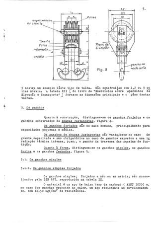 A2 5.
lc
F'iS'. 3
} mostra um exemplo dêste tipo de talha. São construídas com 1,2 ou 3 po
lias móveis.. A tabela XII [ do livro de '•ExercÍcios sÔbre Aparelhos de
Elevação e Transporte'' J fornece as dirnens3es principais e o pêso destas
talhas.
3.. Os ganchos
Quanto à construção, distinguem-se os ganchos forjados e os
ganchos construidos de chapas justapostas, figura 4·
Os ganchos forjados são ós mais comuns, principalmente para
capacidades pequenas e médias.
Os ganchos de chapas justapostas são vantajosos no caso de
grande capacidade e são obrigatÓrios no caso de ganchos expostos a uma ir
radiação térmica intensa, p.ex., o gancho da travessa das panelas de fun=
dição. ·
Quanto à forma, distinguem-se os ganchos simples, os ganchos
duplos e os ganchos fechados, figura 5.
3.1. Os ganchos simples
3.1.1. Os ganchos simples forjados
Os ganchos simples, forjados a mão ou em matriz, são norma-
lizados pela DIN 687, reproduzida na tabela IX.
O material é um aço de baixo teor de carbono ( ABNT 1020) e,
no caso dos ganchos expostos ao calor, um aço resistente ao envelhecimen-
to, com 42-50 kgfjmm2 de resistência.
 