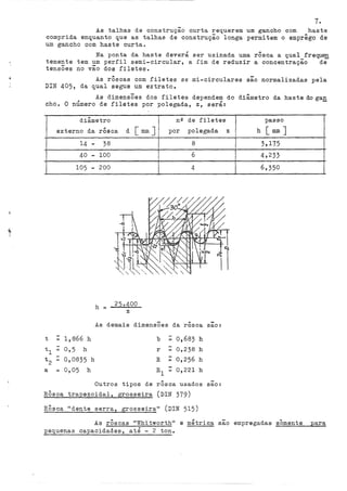 7.
As talhas de construção curta requerem um gancho com haste
comprida enquanto que as talhas de construção longa permitem o emprêgo de
um gancho com haste curta.
Na ponta da haste deverá ser usinada uma rôsca a qual frequen
temente tem um perfil semi-circular, a fim de reduzir a concentração de
tensÕes no vão dos filetes.
As rôscas com filetes se roi-circulares são normalizadas pela
DIN 405, da qual segue um extrato.
As dimensÕes dos filetes dependern do diâmetro da haste do gan
cho. O número de filetes por polegada, z, será:
diâmetro nQ de filetes
externo da "' d [mmJ 1
polegada
rosca por
14 - 38
40 - 100
105 - 200
h = 25 .. 400
z
i
8
6
4
As demais dimensões da rôsca
t - 1,866 h
tl 0,5 h
t2 0,0835 h
a = 0,05 h
b - 0,683 h
r 0,238 h
R ~ 0,256 h
0,221 h
...
sao:
Outros tipos de rôsca usados são:
RÔsca trapezoidal, grosseira (DIN 379)
RÔsca 11
dente serra, grosseira" (DIN 515)
passo
z h [mm]
3,175
4,233
6,350
As rÔscas "Whitworth" e métrica são empregadas somente para
pequenas capacidades, até - 2 ton.
 