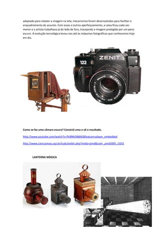 adaptado para rebater a imagem na tela; mecanismos foram desenvolvidos para facilitar o
enquadramento do assunto. Com esses e outros aperfeiçoamento, a caixa ficou cada vez
menor e o artista trabalhava já do lado de fora, tracejando a imagem protegido por um pano
escuro. A evolução tecnológica levou-nos até às máquinas fotográficas que conhecemos hoje
em dia.




Como se faz uma câmara escura? Constrói uma e vê o resultado.

http://www.youtube.com/watch?v=fVi8NhD8BAE&feature=player_embedded

http://www.cienciamao.usp.br/tudo/exibir.php?midia=pmd&cod=_pmd2005_i3201



       LANTERNA MÁGICA




                                                                                     31
 