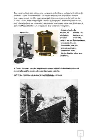 Este instrumento consiste basicamente numa caixa contendo uma fonte de luz (inicialmente
seria uma chama, passando depois a ser usada a lâmpada), que projecta uma imagem
impressa ou pintada em vidro ou acetato através de uma lente convexa. Ao contrário da
‘Câmara Escura’, não é uma paisagem luminosa que se projecta do exterior para o interior,
mas a fonte luminosa que sai da caixa e vai projectar uma imagem numa superfície branca. A
Lanterna Mágica é também um antepassado do projector cinematográfico.

                                                             Criada pelo alemão
       Athanasius                                          Kirchner, na      metade do
                                                           século XVII,      baseia-se no
                                                           processo          inverso da
                                                           câmara escura. É composta por
                                                             uma caixa cilíndrica
                                                             iluminada a vela, que
                                                             projecta as imagens
                                                             desenhadas numa
                                                             lâmina de vidro sobre uma
                                                           tela branca.




A câmara escura e a lanterna mágica constituem os antepassados mais longínquos da
máquina fotográfica e das modernas máquinas de projectar.

NIÉPCE E A PRIMEIRA HELIOGRAFIA INALTERÁVEL DA HISTÓRIA




                                                                                     31
 