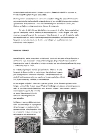O mérito da obtenção da primeira imagem duradoura, fixa e inalterável à luz pertence ao
francês Joseph Nicéphore Niépce. (1765-1833).

Ele foi a primeira pessoa no mundo a tirar uma verdadeira fotografia - se a definirmos como
uma imagem inalterável, produzida pela ação direta da luz -, em 1826. Conseguiu reproduzir,
após dez anos de experiências, a vista descortinada da janela do sótão de sua casa, em
Chalons-sur-Saône. A este procedimento chamou de heliografia.

        Por volta de 1822, Niepce já trabalhara com um verniz de alfalto (betume da Judéia),
aplicado sobre vidro, além de uma mistura de óleos destinada a fixar a imagem. Com esses
materiais, obteve a fotografia das construções vistas da janela de sua sala de trabalho - após
uma exposição de oito horas. Contudo aquele sistema heliográfico era inadequado para a
fotografia comum, e a descoberta decisiva seria feita por um cavalheiro muito mais
cosmopolita: Louis Daguerre.



DAGUERRE E TALBOT



Com a fotografia, existe uma polémica relacionada com quem descobriu a fotografia como a
conhecemos hoje, fixada sobra uma substância no papel. Enquanto os franceses celebram
Daguerre como o pai da fotografia, os ingleses garantem que quem inventou a fotografia como
a conhecemos hoje foi Talbot.

Na verdade, os princípios técnicos que permitem a obtenção de uma
fotografia já são conhecidos há muito tempo. A produção de imagens
pela passagem da luz através de um orifício é um fenómeno relatado
desde Aristóteles e que se tornou popular na Renascença Italiana (século
XVI), o processo que já conheces, a câmara escura.

Fixar a imagem fotográfica sobre uma superfície, porém, foi um problema que levou mais
tempo a ser resolvido. Desde o século XVII, é conhecida a propriedade de certos compostos de
prata de escurecerem quando expostos à luz. Mas uma imagem capturada desta maneira
desaparecia em seguida. Foi somente
no século XIX que os métodos de
conservar uma imagem foram
aperfeiçoados.

Foi Daguerre que, em 1835, descobriu
como reduzir o tempo de exposição de
várias horas para cerca de meia hora
(aparentemente, a descoberta foi fruto
de um acidente no qual uma chapa foi
deixada perto dos restos de um




                                                                                         31
 