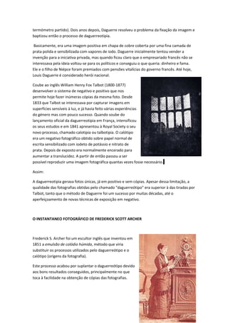termómetro partido). Dois anos depois, Daguerre resolveu o problema da fixação da imagem e
baptizou então o processo de daguerreotipia.

 Basicamente, era uma imagem positiva em chapa de cobre coberta por uma fina camada de
prata polida e sensibilizada com vapores de iodo. Daguerre inicialmente tentou vender a
invenção para a iniciativa privada, mas quando ficou claro que o empresariado francês não se
interessava pela ideia voltou-se para os políticos e conseguiu o que queria: dinheiro e fama.
Ele e o filho de Niépce foram premiados com pensões vitalícias do governo francês. Até hoje,
Louis Daguerre é considerado herói nacional.

Coube ao inglês William Henry Fox Talbot (1800-1877)
desenvolver o sistema de negativo e positivo que nos
permite hoje fazer inúmeras cópias da mesma foto. Desde
1833 que Talbot se interessava por capturar imagens em
superfícies sensíveis à luz, e já havia feito várias experiências
do género mas com pouco sucesso. Quando soube do
lançamento oficial da daguerreotipia em França, intensificou
os seus estudos e em 1841 apresentou à Royal Society o seu
novo processo, chamado calotipia ou talbotipia. O calótipo
era um negativo fotográfico obtido sobre papel normal de
escrita sensibilizado com iodeto de potássio e nitrato de
prata. Depois de exposto era normalmente encerado para
aumentar a translucidez. A partir de então passou a ser
possível reproduzir uma imagem fotográfica quantas vezes fosse necessário.

Assim:

A daguerreotipia gerava fotos únicas, já em positivo e sem cópias. Apesar dessa limitação, a
qualidade das fotografias obtidas pelo chamado "daguerreótipo" era superior à das tiradas por
Talbot, tanto que o método de Daguerre foi um sucesso por muitas décadas, até o
aperfeiçoamento de novas técnicas de exposição em negativo.



O INSTANTANEO FOTOGRÁFICO DE FREDERICK SCOTT ARCHER



Frederick S. Archer foi um escultor inglês que inventou em
1851 a emulsão de colódio húmida, método que viria
substituir os processos utilizados pelo daguerreótipo e o
calótipo (origens da fotografia).

Este processo acabou por suplantar o daguerreótipo devido
aos bons resultados conseguidos, principalmente no que
toca à facilidade na obtenção de cópias das fotografias.




                                                                                       31
 