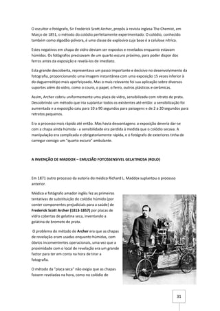 O escultor e fotógrafo, Sir Frederick Scott Archer, propôs à revista inglesa The Chemist, em
Março de 1851, o método do colódio perfeitamente experimentado. O colódio, conhecido
também como algodão-pólvora, é uma classe de explosivo cuja base é a celulose nítrica.

Estes negativos em chapa de vidro deviam ser expostos e revelados enquanto estavam
húmidos. Os fotógrafos precisavam de um quarto escuro próximo, para poder dispor dos
ferros antes da exposição e revelá-los de imediato.

Esta grande descoberta, representava um passo importante e decisivo no desenvolvimento da
fotografia, proporcionando uma imagem instantânea com uma exposição 15 vezes inferior à
do daguerreótipo mais aperfeiçoado. Mas o mais relevante foi sua aplicação sobre diversos
suportes além do vidro, como o couro, o papel, o ferro, outros plásticos e cerâmicas.

Assim, Archer cobriu uniformemente uma placa de vidro, sensibilizada com nitrato de prata.
Descobrindo um método que iria suplantar todos os existentes até então: a sensibilização foi
aumentada e a exposição caiu para 10 a 90 segundos para paisagens e de 2 a 20 segundos para
retratos pequenos.

Era o processo mais rápido até então. Mas havia desvantagens: a exposição deveria dar-se
com a chapa ainda húmida - a sensibilidade era perdida à medida que o colódio secava. A
manipulação era complicada e obrigatoriamente rápida, e o fotógrafo de exteriores tinha de
carregar consigo um "quarto escuro" ambulante.



A INVENÇÃO DE MADDOX – EMULSÃO FOTOSSENSIVEL GELATINOSA (ROLO)



Em 1871 outro processo da autoria do médico Richard L. Maddox suplantou o processo
anterior.

Médico e fotógrafo amador inglês fez as primeiras
tentativas de substituição do colódio húmido (por
conter componentes prejudiciais para a saúde) de
Frederick Scott Archer (1813-1857) por placas de
vidro cobertas de gelatina seca, inventando a
gelatina de brometo de prata.

 O problema do método de Archer era que as chapas
de revelação eram usadas enquanto húmidas, com
óbvios inconvenientes operacionais, uma vez que a
proximidade com o local de revelação era um grande
factor para ter em conta na hora de tirar a
fotografia.

O método da "placa seca" não exigia que as chapas
fossem reveladas na hora, como no colódio de




                                                                                         31
 