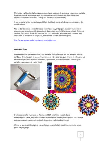 Muybridge e a Standford a honra da descoberta do processo da análise do movimento captado
fotograficamente. Muybridge ficou tão entusiasmado com o resultado do trabalho que
dedicou o resto de sua carreira à fotografia sequencial do movimento.

A sua pesquisa foi tão completa que até hoje é utilizada como referência por animadores do
mundo inteiro.

Não há dúvidas sobre a importância do trabalho de Muybridge para o desenvolvimento do
cinema. A sua pesquisa, unida à descoberta da emulsão sensível à luz sobre película flexível de
celulose, foi o ponto de partida para que em 1895, os irmãos Auguste e Louis Lumiére, após
analisarem os aparelhos de projecção já existentes, criarem o cinematógrafo.

http://www.springerparker.com/works_muybridge.html




CALEIDOSCÓPIO

Um caleidoscópio ou caleidoscópio é um aparelho óptico formado por um pequeno tubo de
cartão ou de metal, com pequenos fragmentos de vidro colorido, que, através do reflexo da luz
exterior em pequenos espelhos inclinados, apresentam, a cada movimento, combinações
variadas e agradáveis de efeito visual.




O caleidoscópio foi inventado na Rússia, em 1817, pelo físico escocês David
Brewster (1781-1868), enquanto realizava experimentos sobre a polarização da luz. Cerca de
doze ou dezasseis meses mais tarde ele despertava a admiração universal.

Afirma-se que o caleidoscópio já era conhecido no século XVII, ou até mesmo muito antes,
pelos antigos gregos.


                                                                                        31
 