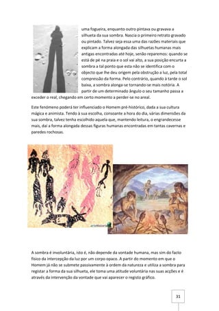 uma fogueira, enquanto outro pintava ou gravava a
                           silhueta da sua sombra. Nascia o primeiro retrato gravado
                           ou pintado. Talvez seja essa uma das razões materiais que
                           explicam a forma alongada das silhuetas humanas mais
                           antigas encontradas até hoje, senão reparemos: quando se
                           está de pé na praia e o sol vai alto, a sua posição encurta a
                           sombra a tal ponto que esta não se identifica com o
                           objecto que lhe deu origem pela obstrução a luz, pela total
                           compressão da forma. Pelo contrário, quando à tarde o sol
                           baixa, a sombra alonga-se tornando-se mais notória. A
                           partir de um determinado ângulo o seu tamanho passa a
exceder o real, chegando em certo momento a perder-se no areal.

Este fenómeno poderá ter influenciado o Homem pré-histórico, dada a sua cultura
mágica e animista. Tendo à sua escolha, consoante a hora do dia, várias dimensões da
sua sombra, talvez tenha escolhido aquela que, mantendo leitura, o engrandecesse
mais, daí a forma alongada dessas figuras humanas encontradas em tantas cavernas e
paredes rochosas.




A sombra é involuntária, isto é, não depende da vontade humana, mas sim do facto
físico da intercepção da luz por um corpo opaco. A partir do momento em que o
Homem já não se submete passivamente à ordem da natureza e utiliza a sombra para
registar a forma da sua silhueta, ele toma uma atitude voluntária nas suas acções e é
através da intervenção da vontade que vai aparecer o registo gráfico.



                                                                                 31
 
