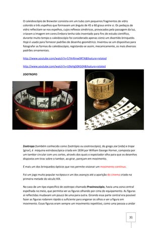 O caleidoscópio de Brewster consistia em um tubo com pequenos fragmentos de vidro
colorido e três espelhos que formavam um ângulo de 45 a 60 graus entre si. Os pedaços de
vidro reflectiam-se nos espelhos, cujos reflexos simétricos, provocados pela passagem da luz,
criavam a imagem em cores.Embora tenha sido inventado para fins de estudo científico,
durante muito tempo o caleidoscópio foi considerado apenas como um divertido brinquedo.
Hoje é usado para fornecer padrões de desenho geométrico. Inventou-se um dispositivo para
fotografar as formas do caleidoscópio, registando-se assim, mecanicamente, os mais diversos
padrões ornamentais.

http://www.youtube.com/watch?v=57HrRmw9RTA&feature=related

http://www.youtube.com/watch?v=U9eHgS0KG04&feature=related

ZOOTROPO




Zootropo (também conhecido como Zootrópio ou zootroscópio), do grego zoe (vida) e trope
(girar), é máquina estroboscópica criada em 1834 por William George Horner, composta por
um tambor circular com uns cortes, através dos quais o espectador olha para que os desenhos
dispostos em tiras sobre o tambor, ao girar, pareçam em movimento.

É mais um dos brinquedos ópticos que nos permite visionar um movimento contínuo.

Foi um jogo muito popular na época e um dos avanços até a aparição do cinema criado na
primeira metade do século XIX.

No caso de um tipo específico de zootropo chamado Praxinoscópio, havia uma zona central
espelhada no meio, que permitia ver as figuras olhando por cima do equipamento. As figuras
ai reflectidas mudavam um pouco de uma para outra. Girando essa parte central era possível
fazer as figuras rodarem rápido o suficiente para enganar os olhos e ver a figura em
movimento. Essas figuras eram sempre um movimento repetitivo, como uma pessoa a andar



                                                                                       31
 