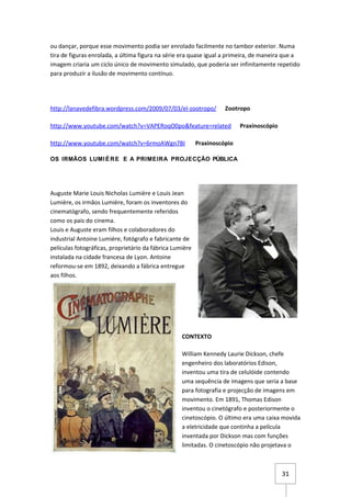 ou dançar, porque esse movimento podia ser enrolado facilmente no tambor exterior. Numa
tira de figuras enrolada, a última figura na série era quase igual a primeira, de maneira que a
imagem criaria um ciclo único de movimento simulado, que poderia ser infinitamente repetido
para produzir a ilusão de movimento contínuo.




http://lanavedefibra.wordpress.com/2009/07/03/el-zootropo/          Zootropo

http://www.youtube.com/watch?v=VAPERoqO0po&feature=related                Praxinoscópio

http://www.youtube.com/watch?v=6rmoAWgn7BI                Praxinoscópio

OS IRMÃOS LUMI É R E E A PRIMEIRA PROJECÇÃO PÚBLICA




Auguste Marie Louis Nicholas Lumière e Louis Jean
Lumière, os irmãos Lumière, foram os inventores do
cinematógrafo, sendo frequentemente referidos
como os pais do cinema.
Louis e Auguste eram filhos e colaboradores do
industrial Antoine Lumiére, fotógrafo e fabricante de
películas fotográficas, proprietário da fábrica Lumière
instalada na cidade francesa de Lyon. Antoine
reformou-se em 1892, deixando a fábrica entregue
aos filhos.




                                                   CONTEXTO

                                                   William Kennedy Laurie Dickson, chefe
                                                   engenheiro dos laboratórios Edison,
                                                   inventou uma tira de celulóide contendo
                                                   uma sequência de imagens que seria a base
                                                   para fotografia e projecção de imagens em
                                                   movimento. Em 1891, Thomas Edison
                                                   inventou o cinetógrafo e posteriormente o
                                                   cinetoscópio. O último era uma caixa movida
                                                   a eletricidade que continha a película
                                                   inventada por Dickson mas com funções
                                                   limitadas. O cinetoscópio não projetava o



                                                                                          31
 