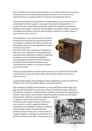 filme. Em 1890, roda uma série de pequenos filmes em seu estúdio, o Black Maria, primeiro da
história do cinema. Esses filmes não são projectados numa tela, mas no interior de uma
máquina sendo que as imagens só podem ser vistas por um espectador de cada vez.

A partir do aperfeiçoamento do cinetoscópio, os irmãos Auguste e Louis Lumière idealizam o
cinematógrafo em 1895. O aparelho – uma espécie de ancestral da câmara de filmar – é
movido a manivela e utiliza negativos perfurados, substituindo a acção de várias máquinas
fotográficas para registar o movimento. O cinematógrafo torna possível, também, a projecção
das imagens para o público. O nome do aparelho passou a identificar, em todas as línguas, a
nova arte (ciné, cinema, kino etc.).

O cinematógrafo era uma máquina de filmar e projector
de cinema, invento que lhes tem sido atribuído mas que
na verdade foi inventado por Léon Bouly, em 1892, que
terá perdido a patente, de novo registada pelos Lumière a
13 de Fevereiro de 1895.
Os irmãos Lumière são considerados os fundadores da
sétima arte. Louis e Auguste eram ambos engenheiros.
Auguste ocupava-se da gerência da fábrica, fundada pelo
pai. Dedicar-se-iam à actividade cinematográfica
produzindo alguns documentários curtos, destinados à
promoção do invento, embora acreditassem que o
cinematógrafo fosse apenas um instrumento científico
sem futuro comercial.

A primeira projecção pública de apresentação do invento ocorreu a 28 de Setembro de 1895
na primeira sala de cinema do mundo, o Eden, que ainda existe, situado em La ciotat, no
sudeste da França.

A apresentação pública do cinematógrafo marca oficialmente o início da história do
cinema. O som vem três décadas depois, no final dos anos 20.

Mas a verdadeira divulgação do cinematógrafo, com boa publicidade e entradas pagas, teve
lugar no dia 28 de Dezembro do mesmo ano, em Paris, no Grand Café, situado no Boulevard
des Capucines. O programa continha dez filmes. A sessão foi inaugurada com a projecção de La
Sortie de l'usine Lumière à Lyon (A Saída dos Operários da Fábrica Lumière em Lyon). Méliès
esteve presente e interessou-se logo pela exploração do aparelho.
As imagens em movimento tiveram uma grande
influência da cultura popular da época: L´árrivée d´un
train en gare de la coitat (a chegada do comboio à
estação), filmes de actualidades, Le déjeuner de bébé (O
Almoço do Bebé) e outros, incluindo alguns dos
primeiros esboços cómicos, como L´arroseur arrosé (O
"Regador" Regado). As produções são rudimentares, em
geral documentários curtos sobre a vida quotidiana, com




                                                                                     31
 