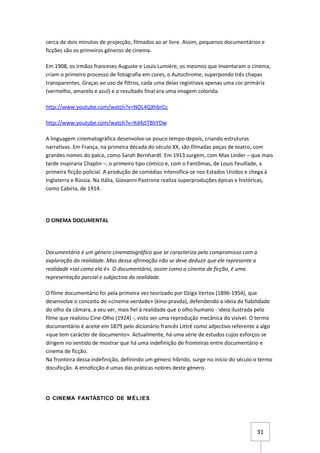 cerca de dois minutos de projecção, filmados ao ar livre. Assim, pequenos documentários e
ficções são os primeiros géneros de cinema.

Em 1908, os irmãos franceses Auguste e Louis Lumière, os mesmos que inventaram o cinema,
criam o primeiro processo de fotografia em cores, o Autochrome, superpondo três chapas
transparentes. Graças ao uso de filtros, cada uma delas registrava apenas uma cor primária
(vermelho, amarelo e azul) e o resultado final era uma imagem colorida.

http://www.youtube.com/watch?v=NOL4QXhbrCc

http://www.youtube.com/watch?v=Kd4jSTBhYDw

A linguagem cinematográfica desenvolve-se pouco tempo depois, criando estruturas
narrativas. Em França, na primeira década do século XX, são filmadas peças de teatro, com
grandes nomes do palco, como Sarah Bernhardt. Em 1913 surgem, com Max Linder – que mais
tarde inspiraria Chaplin –, o primeiro tipo cómico e, com o Fantômas, de Louis Feuillade, a
primeira ficção policial. A produção de comédias intensifica-se nos Estados Unidos e chega à
Inglaterra e Rússia. Na Itália, Giovanni Pastrone realiza superproduções épicas e históricas,
como Cabíria, de 1914.




O CINEMA DOCUMENTAL




Documentário é um género cinematográfico que se caracteriza pelo compromisso com a
exploração da realidade. Mas dessa afirmação não se deve deduzir que ele represente a
realidade «tal como ela é». O documentário, assim como o cinema de ficção, é uma
representação parcial e subjectiva da realidade.

O filme documentário foi pela primeira vez teorizado por Dziga Vertov (1896-1954), que
desenvolve o conceito de «cinema-verdade» (kino-pravda), defendendo a ideia da fiabilidade
do olho da câmara, a seu ver, mais fiel à realidade que o olho humano - ideia ilustrada pelo
filme que realizou Cine-Olho (1924) -, visto ser uma reprodução mecânica do visível. O termo
documentário é aceite em 1879 pelo dicionário francês Littré como adjectivo referente a algo
«que tem carácter de documento». Actualmente, há uma série de estudos cujos esforços se
dirigem no sentido de mostrar que há uma indefinição de fronteiras entre documentário e
cinema de ficção.
Na fronteira dessa indefinição, definindo um género híbrido, surge no início do século o termo
docuficção. A etnoficção é umas das práticas nobres deste género.




O CINEMA FANTÁSTICO DE M ÉLIES




                                                                                       31
 