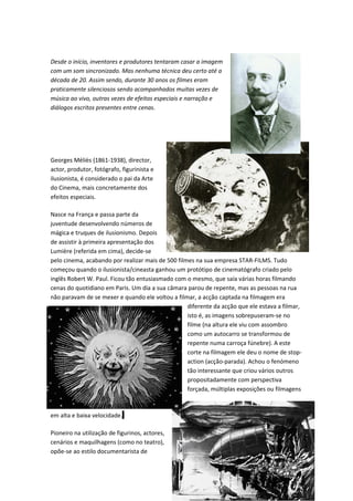 Desde o início, inventores e produtores tentaram casar a imagem
com um som sincronizado. Mas nenhuma técnica deu certo até a
década de 20. Assim sendo, durante 30 anos os filmes eram
praticamente silenciosos sendo acompanhados muitas vezes de
música ao vivo, outras vezes de efeitos especiais e narração e
diálogos escritos presentes entre cenas.




Georges Méliès (1861-1938), director,
actor, produtor, fotógrafo, figurinista e
ilusionista, é considerado o pai da Arte
do Cinema, mais concretamente dos
efeitos especiais.

Nasce na França e passa parte da
juventude desenvolvendo números de
mágica e truques de ilusionismo. Depois
de assistir à primeira apresentação dos
Lumière (referida em cima), decide-se
pelo cinema, acabando por realizar mais de 500 filmes na sua empresa STAR-FILMS. Tudo
começou quando o ilusionista/cineasta ganhou um protótipo de cinematógrafo criado pelo
inglês Robert W. Paul. Ficou tão entusiasmado com o mesmo, que saía várias horas filmando
cenas do quotidiano em Paris. Um dia a sua câmara parou de repente, mas as pessoas na rua
não paravam de se mexer e quando ele voltou a filmar, a acção captada na filmagem era
                                                   diferente da acção que ele estava a filmar,
                                                   isto é, as imagens sobrepuseram-se no
                                                   filme (na altura ele viu com assombro
                                                   como um autocarro se transformou de
                                                   repente numa carroça fúnebre). A este
                                                   corte na filmagem ele deu o nome de stop-
                                                   action (acção-parada). Achou o fenómeno
                                                   tão interessante que criou vários outros
                                                   propositadamente com perspectiva
                                                   forçada, múltiplas exposições ou filmagens



em alta e baixa velocidade.

Pioneiro na utilização de figurinos, actores,
cenários e maquilhagens (como no teatro),
opõe-se ao estilo documentarista de



                                                                                       31
 