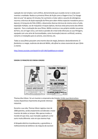 captação do real simples e sem artifício, demonstrando que se podia recriar e ainda assim
inventar a realidade. Realiza os primeiros filmes de ficção como a Viagem à lua ("Le Voyage
dans la Lune" de apenas 14 minutos; foi o primeiro a tratar sobre o assunto de alienígenas;
recorreu a técnicas de dupla exposição do filme para obter efeitos especiais inovadores para a
época) e A Conquista do Pólo (1902), e desenvolve diversas técnicas de cinema como a fusão,
exposição múltipla, uso de maquetas e truques ópticos, técnicas estas precursoras dos efeitos
especiais. Para a realização dos seus filmes, Méliès construiu o seu próprio estúdio nas portas
de Paris, era um lugar único, com tecto e paredes de cristal onde efectuava as suas filmagens,
equipado com uma série de funcionalidades, como iluminação (natural e artificial), cenários,
camarins e instalações para os actores, zona técnica, etc.

Todos os seus filmes possuíam uma enorme dose de magia, fantasia e deslumbramento. O
fantástico e a magia, essências da obra de Méliès, são afinal as coisas essenciais de que é feito
o cinema.

http://www.youtube.com/watch?v=vZV-t3KzTpw&feature=related




EDISON E O PRINCIPIO DO CINEMA SONORO




Thomas Alva Edison foi um inventor e empresário dos Estados Unidos que desenvolveu
muitos dispositivos importantes de grande interesse
industrial.

Durante a sua vida, Thomas Edison registou mais de
1000 patentes, sendo amplamente considerado o maior
inventor de todos os tempos. Não apenas mudou o
mundo em que vivia, suas invenções ajudaram a criar
outro muito diferente: este em que vivemos hoje.

A lâmpada eléctrica incandescente, o gramofone, o
melhoramento do telefone e da máquina de escrever


                                                                                          31
 