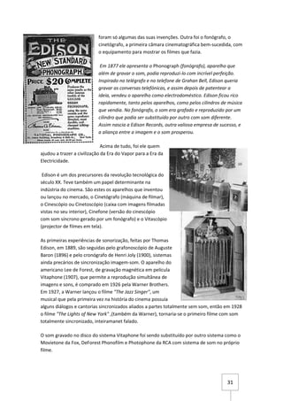 foram só algumas das suas invenções. Outra foi o fonógrafo, o
                           cinetógrafo, a primeira câmara cinematográfica bem-sucedida, com
                           o equipamento para mostrar os filmes que fazia.

                            Em 1877 ele apresenta o Phonograph (fonógrafo), aparelho que
                           além de gravar o som, podia reproduzi-lo com incrível perfeição.
                           Inspirado no telégrafo e no telefone de Grahan Bell, Edison queria
                           gravar as conversas telefónicas, e assim depois de patentear a
                           ideia, vendeu o aparelho como electrodoméstico. Edison ficou rico
                           rapidamente, tanto pelos aparelhos, como pelos cilindros de música
                           que vendia. No fonógrafo, o som era grafado e reproduzido por um
                           cilindro que podia ser substituído por outro com som diferente.
                           Assim nascia a Edison Records, outra valiosa empresa de sucesso, e
                           a aliança entre a imagem e o som prosperou.

                              Acima de tudo, foi ele quem
ajudou a trazer a civilização da Era do Vapor para a Era da
Electricidade.

 Edison é um dos precursores da revolução tecnológica do
século XX. Teve também um papel determinante na
indústria do cinema. São estes os aparelhos que inventou
ou lançou no mercado, o Cinetógrafo (máquina de filmar),
o Cinescópio ou Cinetoscópio (caixa com imagens filmadas
vistas no seu interior), Cinefone (versão do cinescópio
com som síncrono gerado por um fonógrafo) e o Vitascópio
(projector de filmes em tela).

As primeiras experiências de sonorização, feitas por Thomas
Edison, em 1889, são seguidas pelo grafonoscópio de Auguste
Baron (1896) e pelo cronógrafo de Henri Joly (1900), sistemas
ainda precários de sincronização imagem-som. O aparelho do
americano Lee de Forest, de gravação magnética em película
Vitaphone (1907), que permite a reprodução simultânea de
imagens e sons, é comprado em 1926 pela Warner Brothers.
Em 1927, a Warner lançou o filme "The Jazz Singer", um
musical que pela primeira vez na história do cinema possuía
alguns diálogos e cantorias sincronizados aliados a partes totalmente sem som, então em 1928
o filme "The Lights of New York" ,(também da Warner), tornaria-se o primeiro filme com som
totalmente sincronizado, inteiramanet falado.

O som gravado no disco do sistema Vitaphone foi sendo substituído por outro sistema como o
Movietone da Fox, DeForest Phonofilm e Photophone da RCA com sistema de som no próprio
filme.




                                                                                      31
 