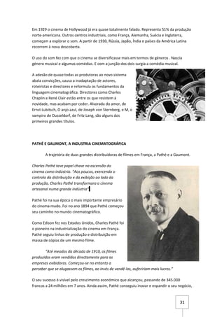 Em 1929 o cinema de Hollywood já era quase totalmente falado. Representa 51% da produção
norte-americana. Outros centros industriais, como França, Alemanha, Suécia e Inglaterra,
começam a explorar o som. A partir de 1930, Rússia, Japão, Índia e países da América Latina
recorrem à nova descoberta.

O uso do som fez com que o cinema se diversificasse mais em termos de géneros . Nascia
género musical e algumas comédias. E com a junção dos dois surgia a comédia musical.

A adesão de quase todas as produtoras ao novo sistema
abala convicções, causa a inadaptação de actores,
roteiristas e directores e reformula os fundamentos da
linguagem cinematográfica. Directores como Charles
Chaplin e René Clair estão entre os que resistem à
novidade, mas acabam por ceder. Alvorada do amor, de
Ernst Lubitsch, O anjo azul, de Joseph von Sternberg, e M, o
vampiro de Dusseldorf, de Fritz Lang, são alguns dos
primeiros grandes títulos.




PATHÉ E GAUMONT, A INDUSTRIA CINEMATOGRÁFICA

       A trajetória de duas grandes distribuidoras de filmes em França, a Pathé e a Gaumont.

Charles Pathé teve papel chave na ascensão do
cinema como indústria. “Aos poucos, exercendo o
controlo da distribuição e da exibição ao lado da
produção, Charles Pathé transformara o cinema
artesanal numa grande indústria”

Pathé foi na sua época o mais importante empresário
do cinema mudo. Foi no ano 1894 que Pathé começou
seu caminho no mundo cinematográfico.

Como Edison fez nos Estados Unidos, Charles Pathé foi
o pioneiro na industrialização do cinema em França.
Pathé seguiu linhas de produção e distribuição em
massa de cópias de um mesmo filme.

       “Até meados da década de 1910, os filmes
produzidos eram vendidos directamente para as
empresas exibidoras. Começou-se no entanto a
perceber que se alugassem os filmes, ao invés de vendê-los, aufeririam mais lucros.”

O seu sucesso é visível pelo crescimento económico que alcançou, passando de 345.000
francos a 24 milhões em 7 anos. Ainda assim, Pathé conseguiu inovar e expandir o seu negócio,



                                                                                       31
 
