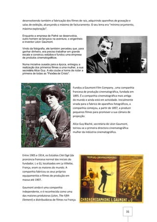 desenvolvendo também a fabricação dos filmes de raiz, adquirindo aparelhos de gravação e
salas de exibição, alcançando o máximo de facturamento. O seu lema era "mínimo orçamento,
máxima exploração".

Enquanto a empresa de Pathé se desenvolvia,
outro homem se lançava na aventura, o engenheio
e inventor Léon Gaumont.

Vindo da fotografia, ele também percebeu que, para
ganhar dinheiro, era preciso trabalhar em grande
escala e construiu estúdios e fundou uma empresa
de produtos cinematográficos.

Numa iniciativa ousada para a época, entregou a
realização dos primeiros filmes a uma mulher, a sua
secretária Alice Guy. A ela coube a honra de rodar a
primeira de todas as "Paixões de Cristo".




                                            Fundou a Gaumont Film Company , uma companhia
                                            francesa de produção cinematográfica, fundada em
                                            1895. É a companhia cinematográfica mais antiga
                                            do mundo e ainda está em actividade. Inicialmente
                                            virada para o fabrico de aparelhos fotográficos, a
                                            companhia começou, a partir de 1897, a produzir
                                            pequenos filmes para promover a sua câmara de
                                            projecção.

                                            Alice Guy Blaché, secretária de Léon Gaumont,
                                            tornou-se a primeira directora cinematográfica
                                            mulher da indústria cinematográfica.




Entre 1905 e 1914, os Estúdios Cité Elgé (da
pronúncia francesa normal das iniciais do
fundador, L e G), localizados em La Villette,
França, eram os maiores do mundo. A
companhia fabricou os seus próprios
equipamentos e filmes de produção em
massa até 1907.

Gaumont ainda é uma companhia
independente, e é reconhecida como uma
das maiores produtoras (Léon, The Fifth
Element) e distribuidoras de filmes na França.



                                                                                        31
 