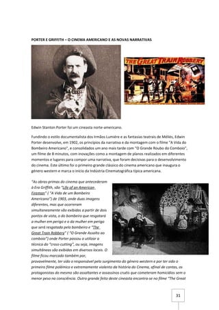 PORTER E GRIFFITH – O CINEMA AMERICANO E AS NOVAS NARRATIVAS




Edwin Stanton Porter foi um cineasta norte-americano.

Fundindo o estilo documentalista dos Irmãos Lumiére e as fantasias teatrais de Méliès, Edwin
Porter desenvolve, em 1902, os princípios da narrativa e da montagem com o filme "A Vida do
Bombeiro Americano", e consolidados um ano mais tarde com "O Grande Roubo do Comboio",
um filme de 8 minutos, com inovações como a montagem de planos realizados em diferentes
momentos e lugares para compor uma narrativa, que foram decisivas para o desenvolvimento
do cinema. Este último foi o primeiro grande clássico do cinema americano que inaugura o
género western e marca o início da Indústria Cinematográfica típica americana.

“As obras-primas do cinema que antecederam
à Era Griffith, são “Life of an American
Fireman” ( “A Vida de um Bombeiro
Americano”) de 1903, onde duas imagens
diferentes, mas que ocorreram
simultaneamente são exibidas a partir de dois
pontos de vista, o do bombeiro que resgatará
a mulher em perigo e o da mulher em perigo
que será resgatada pelo bombeiro e “The
Great Train Robbery” ( “O Grande Assalto ao
comboio”) onde Porter passou a utilizar a
técnica do “cross-cutting”, ou seja, imagens
simultâneas são exibidas em diversos locais. O
filme ficou marcado também por,
provavelmente, ter sido o responsável pelo surgimento do género western e por ter sido o
primeiro filme polémico e extremamente violento da história do Cinema, afinal de contas, os
protagonistas do mesmo são assaltantes e assassinos cruéis que cometeram homicídios sem o
menor peso na consciência. Outro grande feito deste cineasta encontra-se no filme “The Great



                                                                                      31
 