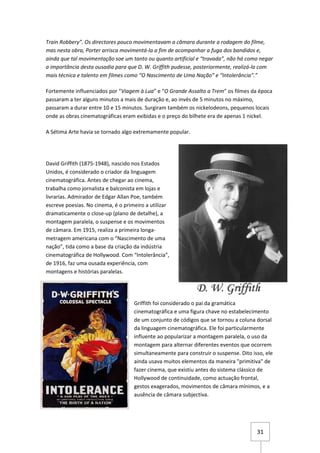 Train Robbery”. Os directores pouco movimentavam a câmara durante a rodagem do filme,
mas nesta obra, Porter arrisca movimentá-la a fim de acompanhar a fuga dos bandidos e,
ainda que tal movimentação soe um tanto ou quanto artificial e “travada”, não há como negar
a importância desta ousadia para que D. W. Griffith pudesse, posteriormente, realizá-la com
mais técnica e talento em filmes como “O Nascimento de Uma Nação” e “Intolerância”.”

Fortemente influenciados por “Viagem à Lua” e “O Grande Assalto a Trem” os filmes da época
passaram a ter alguns minutos a mais de duração e, ao invés de 5 minutos no máximo,
passaram a durar entre 10 e 15 minutos. Surgiram também os nickelodeons, pequenos locais
onde as obras cinematográficas eram exibidas e o preço do bilhete era de apenas 1 nickel.

A Sétima Arte havia se tornado algo extremamente popular.




David Griffith (1875-1948), nascido nos Estados
Unidos, é considerado o criador da linguagem
cinematográfica. Antes de chegar ao cinema,
trabalha como jornalista e balconista em lojas e
livrarias. Admirador de Edgar Allan Poe, também
escreve poesias. No cinema, é o primeiro a utilizar
dramaticamente o close-up (plano de detalhe), a
montagem paralela, o suspense e os movimentos
de câmara. Em 1915, realiza a primeira longa-
metragem americana com o “Nascimento de uma
nação”, tida como a base da criação da indústria
cinematográfica de Hollywood. Com “Intolerância”,
de 1916, faz uma ousada experiência, com
montagens e histórias paralelas.




                                    Griffith foi considerado o pai da gramática
                                    cinematográfica e uma figura chave no estabelecimento
                                    de um conjunto de códigos que se tornou a coluna dorsal
                                    da linguagem cinematográfica. Ele foi particularmente
                                    influente ao popularizar a montagem paralela, o uso da
                                    montagem para alternar diferentes eventos que ocorrem
                                    simultaneamente para construir o suspense. Dito isso, ele
                                    ainda usava muitos elementos da maneira "primitiva" de
                                    fazer cinema, que existiu antes do sistema clássico de
                                    Hollywood de continuidade, como actuação frontal,
                                    gestos exagerados, movimentos de câmara mínimos, e a
                                    ausência de câmara subjectiva.




                                                                                      31
 