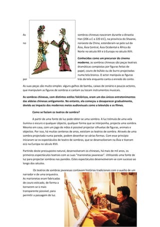 As                                          sombras chinesas nasceram durante a dinastia
                                            Han (206 a.C a 220 d.C), na província do Shaanxi,
no                                          noroeste da China, estenderam-se pelo sul da
                                            Ásia, Ásia Central, Ásia Ocidental e África do
                                            Norte no século XIII e à Europa no século XVII.

                                            Conhecidas como um precursor do cinema
                                            moderno, as sombras chinesas são peças teatrais
                                            dramáticas compostas por figuras feitas de
                                            papel, couro de búfalo ou de burro projectadas
                                            numa tela branca. O actor manipula as figuras
por                                         trás da tela enquanto canta o enredo do conto.

As suas peças são muito simples: alguns galhos de bambu, caixas de cenário e poucos actores,
que manipulam as figuras de sombras e cantam ou tocam instrumentos musicais.

As sombras chinesas, com distintos estilos folclóricos, eram um dos únicos entretenimentos
das aldeias chinesas antigamente. No entanto, ela começou a desaparecer gradualmente,
devido ao impacto dos modernos meios audiovisuais como a televisão e os filmes.

       Como se faziam os teatros de sombra?

        A partir de uma fonte de luz pode obter-se uma sombra. A luz trémula de uma vela
ilumina o escuro e qualquer objecto, qualquer forma que se interponha, projecta uma sombra.
Mesmo em casa, com um jogo de mãos é possível projectar silhuetas de figuras, animais e
objectos. Por isso, há muitas centenas de anos, existiam os teatros de sombra. Através de uma
sombra projectada numa parede, podem desenhar-se várias formas. Com esse princípio
iniciaram-se os espectáculos de teatro de sombras, que se desenvolveram na Ásia e tiveram
eco na Europa no século XVII.

Partindo deste pressuposto natural, desenvolveram os chineses, há mais de mil anos, os
primeiros espectáculos teatrais com as suas “marionetas javanesas”. Utilizando uma fonte de
luz para projectar sombras nas paredes. Estes espectáculos desenvolveram-se com sucesso ao
longo dos séculos.

         Os teatros de sombras javanesas contavam histórias tradicionais com o auxílio de um
narrador e de uma orquestra.
As marionetas eram fabricadas
de couro esticado, de forma a
tornarem-se o mais
transparente possível, para
permitir a passagem de luz.




                                                                                      31
 