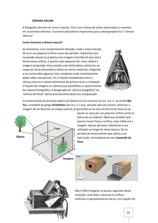 CÂMARA ESCURA

A fotografia não tem um único inventor. Ela é uma síntese de várias observações e inventos
em momentos distintos. A primeira descoberta importante para a photographia foi a "câmara
obscura".

Como funciona a câmara escura?

Se estivermos num compartimento fechado, onde a única entrada
de luz é um pequeno orifício numa das paredes, reparamos que
na parede oposta se projecta uma imagem invertida do que está à
frente desse orifício. E quanto mais pequeno for, mais nítida é a
imagem projectada. Para estudar este efeito óptico utilizaram-se
caixas de várias dimensões e feitas em vários materiais, chegando
a ser construídas algumas mais complexas onde inclusivamente
podia caber uma pessoa. Foi a relação estabelecida entre a
câmara escura e o desenvolvimento da química (com a revelação
e fixação das imagens na câmara) que possibilitou o aparecimento
da máquina fotográfica. A designação de ‘câmara fotográfica’ ou
‘câmara de filmar’ deriva precisamente deste seu antepassado.

O conhecimento do princípio óptico da Câmara Escura remonta ao sec. V a. C. ao chinês Mo
Tzu, e também ao grego Aristóteles (sec IV a. C.) que, sentado sob uma árvore, observou a
imagem do sol durante um eclipse parcial, projectando-se no solo em forma de meia lua ao
                                              passar os raios por um pequeno orifício entre as
                                              folhas de um plátano. Observou também que
                                              quanto menor fosse o orifício, mais nítida era a
                                              imagem. Apesar de haver referências à sua
                                              utilização ao longo de várias épocas, foi no
                                              período do renascimento que voltou a ser
                                              valorizada, nomeadamente com Leonardo da
                                              Vinci.




                                            Não é difícil imaginar os passos seguintes desta
                                            evolução: uma lente, colocada no orifício,
                                            melhorou o aproveitamento da luz; um espelho foi



                                                                                       31
 