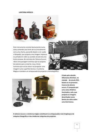 LANTERNA MÁGICA




Este instrumento consiste basicamente numa
caixa contendo uma fonte de luz (inicialmente
seria uma chama, passando depois a ser usada
a lâmpada), que projecta uma imagem impressa
ou pintada em vidro ou acetato através de uma
lente convexa. Ao contrário da ‘Câmara Escura’,
não é uma paisagem luminosa que se projecta
do exterior para o interior, mas a fonte
luminosa que sai da caixa e vai projectar uma
imagem numa superfície branca. A Lanterna
Mágica é também um antepassado do projector cinematográfico.

                                                                Criada pelo alemão
                                                                Athanasius Kirchner, na
                                                                metade do século XVII,
                                                                baseia-se no processo
                                                                inverso da câmara
                                                                escura. É composta por
                                                                uma caixa cilíndrica
                                                                iluminada a vela, que
                                                                projecta as imagens
                                                                desenhadas numa
                                                                lâmina de vidro sobre
                                                                uma tela branca.




A câmara escura e a lanterna mágica constituem os antepassados mais longínquos da
máquina fotográfica e das modernas máquinas de projectar.



                                                                                    11
 