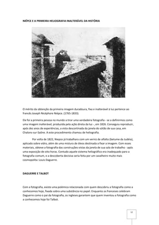 NIÉPCE E A PRIMEIRA HELIOGRAFIA INALTERÁVEL DA HISTÓRIA




O mérito da obtenção da primeira imagem duradoura, fixa e inalterável à luz pertence ao
francês Joseph Nicéphore Niépce. (1765-1833).

Ele foi a primeira pessoa no mundo a tirar uma verdadeira fotografia - se a definirmos como
uma imagem inalterável, produzida pela ação direta da luz -, em 1826. Conseguiu reproduzir,
após dez anos de experiências, a vista descortinada da janela do sótão de sua casa, em
Chalons-sur-Saône. A este procedimento chamou de heliografia.

        Por volta de 1822, Niepce já trabalhara com um verniz de alfalto (betume da Judéia),
aplicado sobre vidro, além de uma mistura de óleos destinada a fixar a imagem. Com esses
materiais, obteve a fotografia das construções vistas da janela de sua sala de trabalho - após
uma exposição de oito horas. Contudo aquele sistema heliográfico era inadequado para a
fotografia comum, e a descoberta decisiva seria feita por um cavalheiro muito mais
cosmopolita: Louis Daguerre.



DAGUERRE E TALBOT



Com a fotografia, existe uma polémica relacionada com quem descobriu a fotografia como a
conhecemos hoje, fixada sobra uma substância no papel. Enquanto os franceses celebram
Daguerre como o pai da fotografia, os ingleses garantem que quem inventou a fotografia como
a conhecemos hoje foi Talbot.



                                                                                           12
 