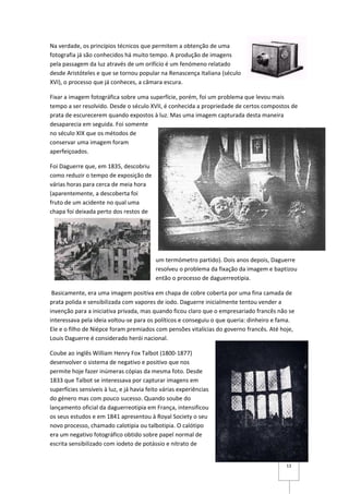 Na verdade, os princípios técnicos que permitem a obtenção de uma
fotografia já são conhecidos há muito tempo. A produção de imagens
pela passagem da luz através de um orifício é um fenómeno relatado
desde Aristóteles e que se tornou popular na Renascença Italiana (século
XVI), o processo que já conheces, a câmara escura.

Fixar a imagem fotográfica sobre uma superfície, porém, foi um problema que levou mais
tempo a ser resolvido. Desde o século XVII, é conhecida a propriedade de certos compostos de
prata de escurecerem quando expostos à luz. Mas uma imagem capturada desta maneira
desaparecia em seguida. Foi somente
no século XIX que os métodos de
conservar uma imagem foram
aperfeiçoados.

Foi Daguerre que, em 1835, descobriu
como reduzir o tempo de exposição de
várias horas para cerca de meia hora
(aparentemente, a descoberta foi
fruto de um acidente no qual uma
chapa foi deixada perto dos restos de




                                           um termómetro partido). Dois anos depois, Daguerre
                                           resolveu o problema da fixação da imagem e baptizou
                                           então o processo de daguerreotipia.

 Basicamente, era uma imagem positiva em chapa de cobre coberta por uma fina camada de
prata polida e sensibilizada com vapores de iodo. Daguerre inicialmente tentou vender a
invenção para a iniciativa privada, mas quando ficou claro que o empresariado francês não se
interessava pela ideia voltou-se para os políticos e conseguiu o que queria: dinheiro e fama.
Ele e o filho de Niépce foram premiados com pensões vitalícias do governo francês. Até hoje,
Louis Daguerre é considerado herói nacional.

Coube ao inglês William Henry Fox Talbot (1800-1877)
desenvolver o sistema de negativo e positivo que nos
permite hoje fazer inúmeras cópias da mesma foto. Desde
1833 que Talbot se interessava por capturar imagens em
superfícies sensíveis à luz, e já havia feito várias experiências
do género mas com pouco sucesso. Quando soube do
lançamento oficial da daguerreotipia em França, intensificou
os seus estudos e em 1841 apresentou à Royal Society o seu
novo processo, chamado calotipia ou talbotipia. O calótipo
era um negativo fotográfico obtido sobre papel normal de
escrita sensibilizado com iodeto de potássio e nitrato de


                                                                                          13
 