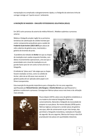 manipulação era complicada e obrigatoriamente rápida, e o fotógrafo de exteriores tinha de
carregar consigo um "quarto escuro" ambulante.



A INVENÇÃO DE MADDOX – EMULSÃO FOTOSSENSIVEL GELATINOSA (ROLO)



Em 1871 outro processo da autoria do médico Richard L. Maddox suplantou o processo
anterior.

Médico e fotógrafo amador inglês fez as primeiras
tentativas de substituição do colódio húmido (por
conter componentes prejudiciais para a saúde) de
Frederick Scott Archer (1813-1857) por placas de
vidro cobertas de gelatina seca, inventando a
gelatina de brometo de prata.

 O problema do método de Archer era que as chapas
de revelação eram usadas enquanto húmidas, com
óbvios inconvenientes operacionais, uma vez que a
proximidade com o local de revelação era um
grande factor para ter em conta na hora de tirar a
fotografia.

O método da "placa seca" não exigia que as chapas
fossem reveladas na hora, como no colódio de
Archer, além de ser 60 vezes mais sensível. A
gelatina podia até ser aplicada sobre papel e em
filmes transparentes.

Esta invenção foi de grande importância para a fotografia e foi nos anos seguintes
aperfeiçoada por Richard Kennet, John Burgess e Charles Bennet que aperfeiçoaram a
gelatina e aceleraram o processo. Conseguiram fabricar placas secas mais leves e de utilização
mais cómoda.

                                   Pouco depois (1874) a placa seca de gelatina estabeleceu a
                                   era moderna do material fotográfico fabricado
                                   comercialmente, liberando o fotógrafo da necessidade de
                                   preparar as suas placas. Na mesma década (1878) quatro
                                   fábricas inglesas começaram a vender placas de gelatina
                                   seca que, além de conservarem-se por mais tempo, elas
                                   permitiam a fotografia instantânea, realizada em fracções
                                   de segundo. No ano seguinte, fábricas da França e dos EUA
                                   já produziam tais placas em quantidades industriais.




                                                                                          15
 