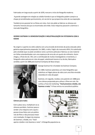 Fabricadas em larga escala a partir de 1878, marcam o início da fotografia moderna.

 A grande vantagem em relação ao colódio húmido é que os fotógrafos podem comprar as
chapas já sensibilizadas quimicamente, em vez de ter que prepará-las antes de sua exposição.

Também já era possível ter os filmes em rolos. Com isto pôde-se fabricar as câmaras em
tamanho menores do que as encontradas até então. Estas máquinas passaram a dominar o
mercado fotográfico.



GEORGE EASTMAN E A DEMOCRATIZAÇÃO E INDUSTRIALIZAÇÃO DA FOTOGRAFIA COM A
KODAK



Na origem o suporte era vidro coberto com uma emulsão de brometo de prata colocada sobre
gelatina especialmente preparada. Em 1883, o vidro, frágil e de manuseio difícil, foi substituído
pelo celulóide (que se pode considerar como a primeira película) e fabricou-se este material
em folhas estandardizadas com uma espessura de cerca de um quarto de milímetro. Assim
chegou, a finais do séc. XIX, com a contribuição de muitos investigadores e inventores, à
fotografia sobre película em rolos de papel, substituível mesmo à luz do dia, fabricada e
vendida a partir de 1888 pela Eastman Company de Nova Iorque.

                                   George Eastman foi o fundador da Eastman Company

                                   Em 1884, Eastman patenteou um meio fotográfico que
                                   substituiu as frágeis placas de vidro com uma foto-emulsão
                                   revestida em rolos de papel.

                                   Eastman, em seguida, recebeu uma patente em 1888 para
                                   uma câmara projectada para utilizar o filme em rolo. Ele
                                   cunhou a frase de marketing, "Você pressiona o botão, nós
                                   fazemos o resto." A frase entrou na consciência pública.




Câmara para todos

Com a placa seca, multiplicam-se as
câmaras portáteis. Eastman passa a
vender uma máquina com a qual a
pessoa tirava fotos com um prático
rolo de filme e não precisava mexer
com revelação. O slogan da empresa
de Eastman, a Kodak, era: "Você
aperta o botão e nós fazemos o resto". A fotografia populariza-se.

                                                                                            16
 