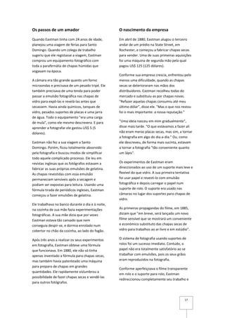 Os passos de um amador                             O nascimento da empresa

Quando Eastman tinha com 24 anos de idade,         Em abril de 1880, Eastman alugou o terceiro
planejou uma viagem de férias para Santo           andar de um prédio na State Street, em
Domingo. Quando um colega de trabalho              Rochester, e começou a fabricar chapas secas
sugeriu que ele registasse a viagem, Eastman       para vender. Uma de suas primeiras aquisições
comprou um equipamento fotográfico com             foi uma máquina de segunda mão pela qual
toda a parafernália de chapas húmidas que          pagou US$ 125 (125 dólares).
vogavam na época.
                                                   Conforme sua empresa crescia, enfrentou pelo
A câmara era tão grande quanto um forno            menos uma dificuldade, quando as chapas
microondas e precisava de um pesado tripé. Ele     secas se deterioraram nas mãos dos
também precisava de uma tenda para poder           distribuidores. Eastman recolheu todas do
passar a emulsão fotográfica nas chapas de         mercado e substituiu-as por chapas novas.
vidro para expô-las e revelá-las antes que         "Refazer aquelas chapas consumiu até meu
secassem. Havia ainda químicos, tanques de         último dólar", disse ele. "Mas o que nos restou
vidro, pesados suportes de placas e uma jarra      foi o mais importante: a nossa reputação."
de água. Todo o equipamento "era uma carga
de mula", como ele mesmo descrevera. E para        "Uma ideia nasceu em mim gradualmente",
aprender a fotografar ele gastou US$ 5 (5          disse mais tarde. "O que estávamos a fazer ali
dólares).                                          não eram meras placas secas, mas sim, a tornar
                                                   a fotografia em algo do dia-a-dia." Ou, como
Eastman não fez a sua viagem a Santo               ele descreveu, de forma mais sucinta, estavam
Domingo. Porém, ficou totalmente absorvido         a tornar a fotografia "tão conveniente quanto
pela fotografia e buscou modos de simplificar      um lápis".
todo aquele complicado processo. Ele leu em
revistas inglesas que os fotógrafos estavam a      Os experimentos de Eastman eram
fabricar as suas próprias emulsões de gelatina.    direccionados ao uso de um suporte mais leve e
As chapas revestidas com essa emulsão              flexível do que vidro. A sua primeira tentativa
permaneciam sensíveis após a secagem e             foi usar papel e revesti-lo com emulsão
podiam ser expostas para leitura. Usando uma       fotográfica e depois carregar o papel num
fórmula tirada de periódicos ingleses, Eastman     suporte de rolo. O suporte era usado nas
começou a fazer emulsões de gelatina.              câmaras no lugar dos suportes para chapas de
                                                   vidro.
Ele trabalhava no banco durante o dia e à noite,
na cozinha de sua mãe fazia experimentações        As primeiras propagandas do filme, em 1885,
fotográficas. A sua mãe dizia que por vezes        diziam que "em breve, será lançado um novo
Eastman estava tão cansado que nem                 filme sensível que se mostrará um conveniente
conseguia despir-se, e dormia enrolado num         e económico substituto das chapas secas de
cobertor no chão da cozinha, ao lado do fogão.     vidro para trabalhos ao ar livre e em estúdio".

Após três anos a realizar os seus experimentos     O sistema de fotografia usando suportes de
em fotografia, Eastman obteve uma fórmula          rolos foi um sucesso imediato. Contudo, o
que funcionava. Em 1880, ele não só tinha          papel não era totalmente satisfatório ao se
apenas inventado a fórmula para chapas secas,      trabalhar com emulsões, pois os seus grãos
mas também havia patenteado uma máquina            eram reproduzidos na fotografia.
para preparo de chapas em grandes
                                                   Conforme aperfeiçoava o filme transparente
quantidades. Ele rapidamente vislumbrou a
                                                   em rolo e o suporte para rolo, Eastman
possibilidade de fazer chapas secas e vendê-las
                                                   redireccionou completamente seu trabalho e
para outros fotógrafos.



                                                                                             17
 